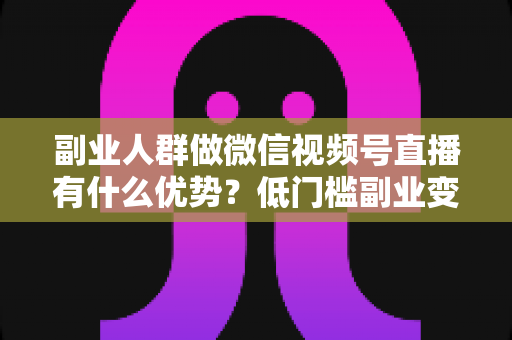 副业人群做微信视频号直播有什么优势？低门槛副业变现的7大核心红利深度解析