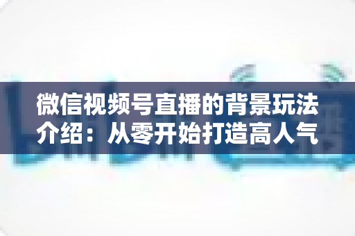 微信视频号直播的背景玩法介绍:从零开始打造高人气直播间的实用指南 微信视频号直播的背景玩法介绍:从零开始打造高人气直播间的实用指南