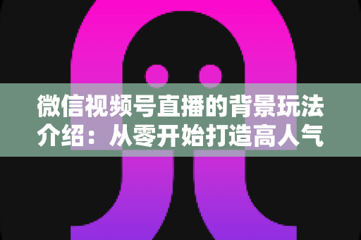 微信视频号直播的背景玩法介绍:从零开始打造高人气直播间的实用指南 微信视频号直播的背景玩法介绍:从零开始打造高人气直播间的实用指南