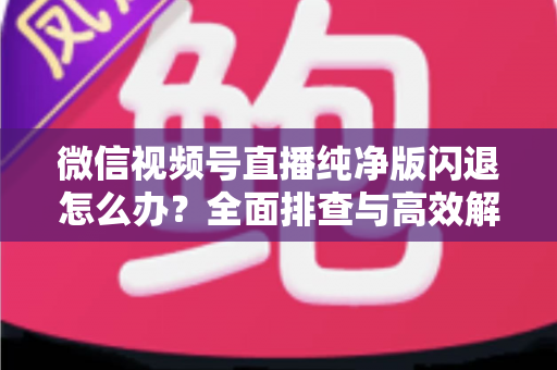 微信视频号直播纯净版闪退怎么办？全面排查与高效解决方案指南