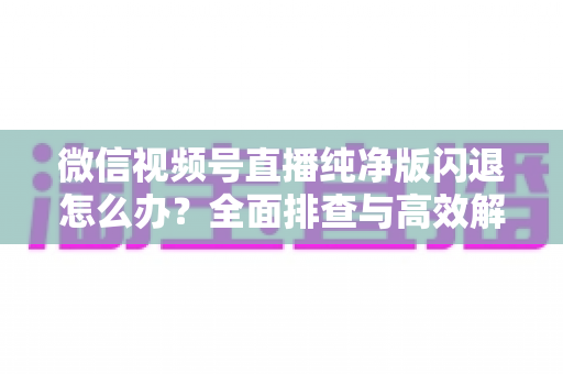 微信视频号直播纯净版闪退怎么办？全面排查与高效解决方案指南