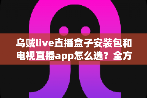 乌贼live直播盒子安装包和电视直播app怎么选？全方位对比指南助你轻松找到理想观影方案