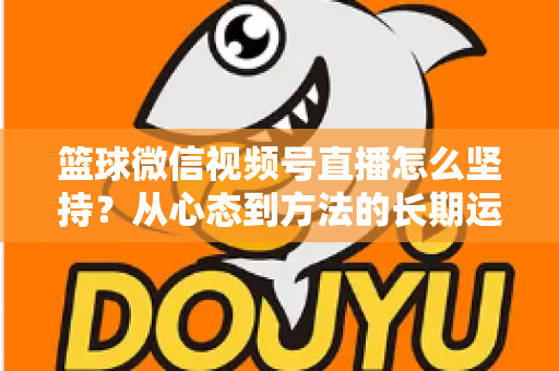 篮球微信视频号直播怎么坚持?从心态到方法的长期运营实战指南 篮球微信视频号直播怎么坚持?从心态到方法的长期运营实战指南
