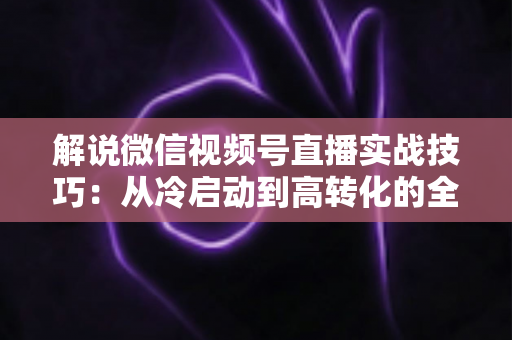 解说微信视频号直播实战技巧:从冷启动到高转化的全流程运营指南 解说微信视频号直播实战技巧:从冷启动到高转化的全流程运营指南