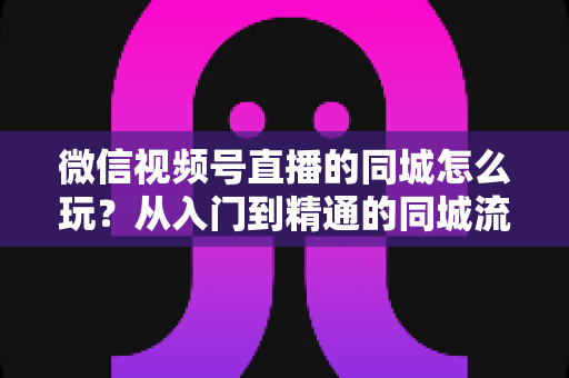 微信视频号直播的同城怎么玩？从入门到精通的同城流量运营实战指南