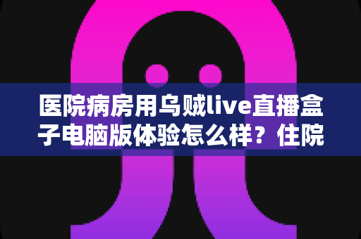 医院病房用乌贼live直播盒子电脑版体验怎么样？住院娱乐观影方案深度评测与使用指南