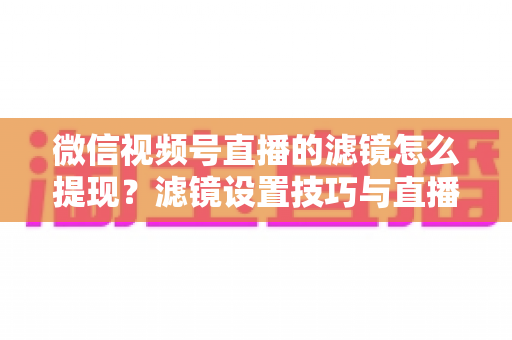 微信视频号直播的滤镜怎么提现？滤镜设置技巧与直播收益提现全流程详解