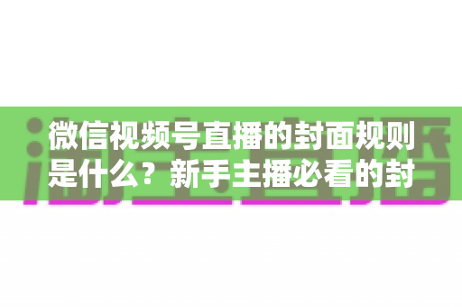 微信视频号直播的封面规则是什么?新手主播必看的封面设置技巧与合规指南全解析 微信视频号直播的封面规则是什么?新手主播必看的封面设置技巧与合规指南全解析