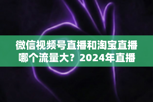 微信视频号直播和淘宝直播哪个流量大?2024年直播带货平台流量深度解析与选平台实战指南 微信视频号直播和淘宝直播哪个流量大?2024年直播带货平台流量深度解析与选平台实战指南