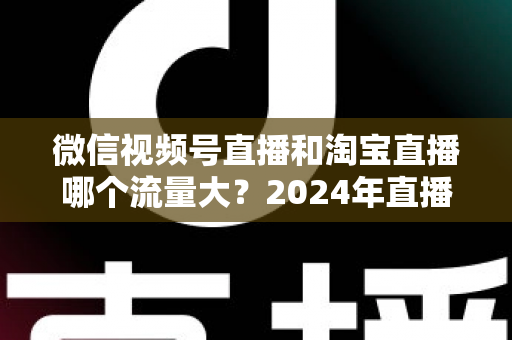 微信视频号直播和淘宝直播哪个流量大?2024年直播带货平台流量深度解析与选平台实战指南 微信视频号直播和淘宝直播哪个流量大?2024年直播带货平台流量深度解析与选平台实战指南