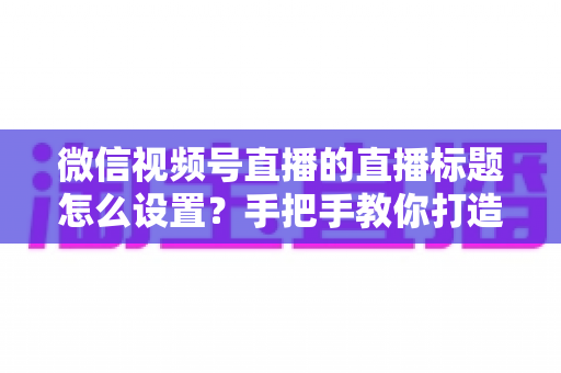 微信视频号直播的直播标题怎么设置?手把手教你打造高流量直播间的完整攻略 微信视频号直播的直播标题怎么设置?手把手教你打造高流量直播间的完整攻略