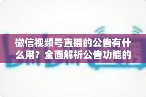 微信视频号直播的公告有什么用？全面解析公告功能的核心价值与实战技巧