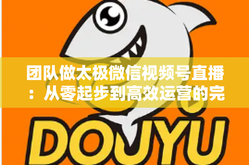 团队做太极微信视频号直播:从零起步到高效运营的完整实战指南 团队做太极微信视频号直播:从零起步到高效运营的完整实战指南