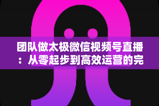 团队做太极微信视频号直播:从零起步到高效运营的完整实战指南 团队做太极微信视频号直播:从零起步到高效运营的完整实战指南