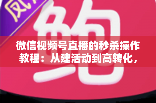 微信视频号直播的秒杀操作教程：从建活动到高转化，手把手教你玩转直播间秒杀