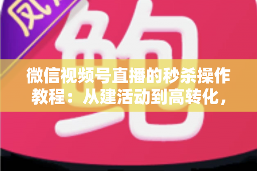 微信视频号直播的秒杀操作教程：从建活动到高转化，手把手教你玩转直播间秒杀
