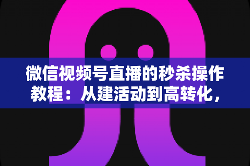 微信视频号直播的秒杀操作教程：从建活动到高转化，手把手教你玩转直播间秒杀