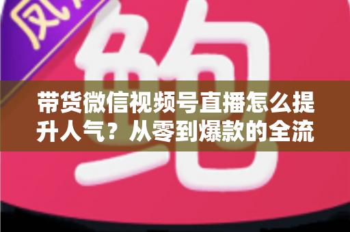 带货微信视频号直播怎么提升人气?从零到爆款的全流程涨人气实战攻略 带货微信视频号直播怎么提升人气?从零到爆款的全流程涨人气实战攻略