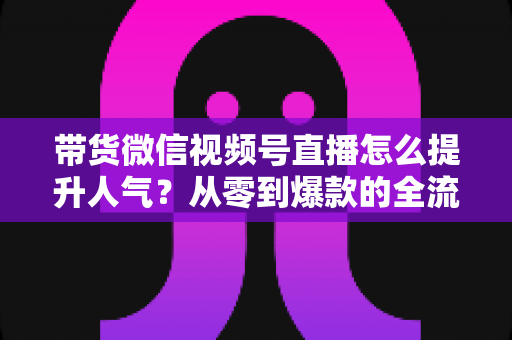 带货微信视频号直播怎么提升人气?从零到爆款的全流程涨人气实战攻略 带货微信视频号直播怎么提升人气?从零到爆款的全流程涨人气实战攻略