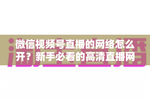 微信视频号直播的网络怎么开?新手必看的高清直播网络设置与优化全攻略 微信视频号直播的网络怎么开?新手必看的高清直播网络设置与优化全攻略