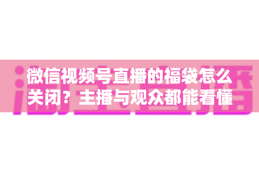 微信视频号直播的福袋怎么关闭?主播与观众都能看懂的完整操作指南 微信视频号直播的福袋怎么关闭?主播与观众都能看懂的完整操作指南