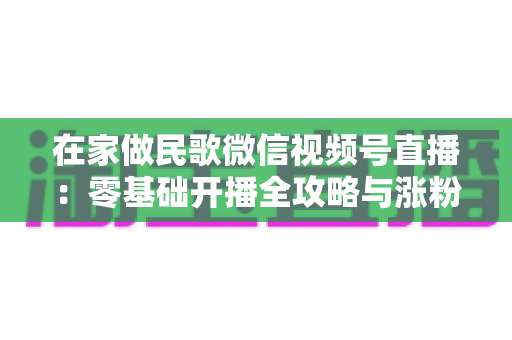 在家做民歌微信视频号直播：零基础开播全攻略与涨粉变现实战指南