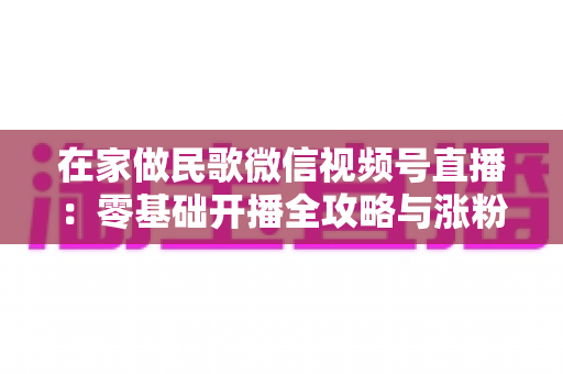 在家做民歌微信视频号直播：零基础开播全攻略与涨粉变现实战指南