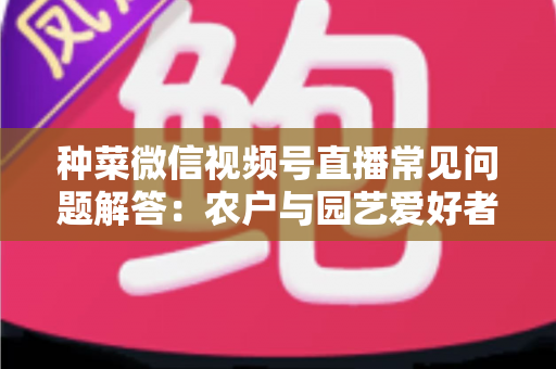 种菜微信视频号直播常见问题解答：农户与园艺爱好者的实战指南全攻略