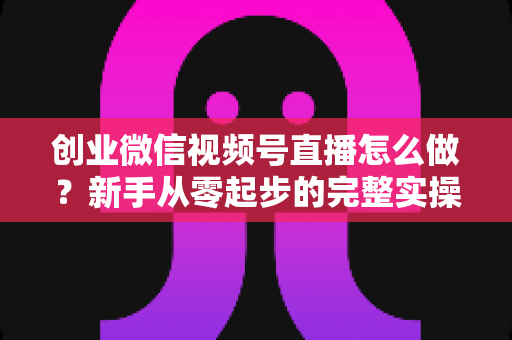 创业微信视频号直播怎么做?新手从零起步的完整实操指南 创业微信视频号直播怎么做?新手从零起步的完整实操指南