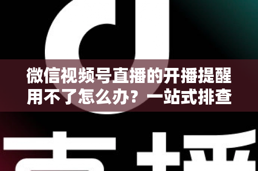 微信视频号直播的开播提醒用不了怎么办？一站式排查修复指南助你不再错过精彩直播