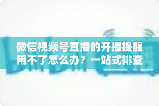 微信视频号直播的开播提醒用不了怎么办？一站式排查修复指南助你不再错过精彩直播