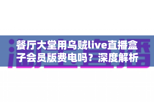 餐厅大堂用乌贼live直播盒子会员版费电吗？深度解析设备功耗真相与实用省电指南