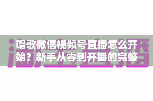 唱歌微信视频号直播怎么开始?新手从零到开播的完整实战指南 唱歌微信视频号直播怎么开始?新手从零到开播的完整实战指南