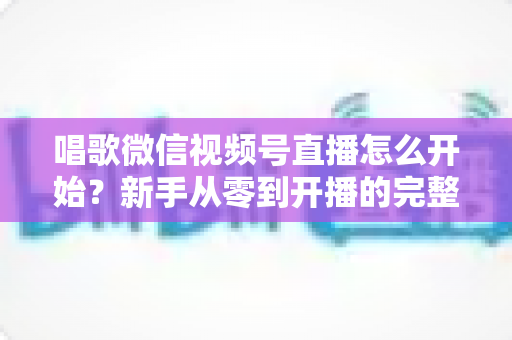 唱歌微信视频号直播怎么开始?新手从零到开播的完整实战指南 唱歌微信视频号直播怎么开始?新手从零到开播的完整实战指南