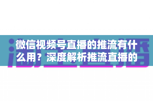 微信视频号直播的推流有什么用？深度解析推流直播的核心价值与实操技巧