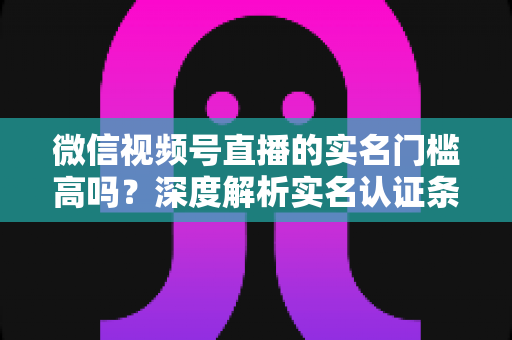 微信视频号直播的实名门槛高吗？深度解析实名认证条件与开播全攻略