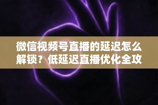 微信视频号直播的延迟怎么解锁?低延迟直播优化全攻略 微信视频号直播的延迟怎么解锁?低延迟直播优化全攻略