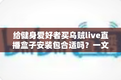 给健身爱好者买乌贼live直播盒子安装包合适吗？一文读懂利弊、选购要点与使用建议