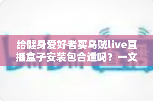 给健身爱好者买乌贼live直播盒子安装包合适吗？一文读懂利弊、选购要点与使用建议