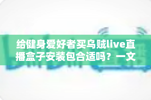 给健身爱好者买乌贼live直播盒子安装包合适吗？一文读懂利弊、选购要点与使用建议