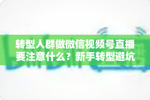 转型人群做微信视频号直播要注意什么?新手转型避坑指南与全流程实操干货 转型人群做微信视频号直播要注意什么?新手转型避坑指南与全流程实操干货