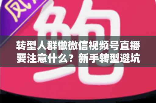 转型人群做微信视频号直播要注意什么？新手转型避坑指南与全流程实操干货