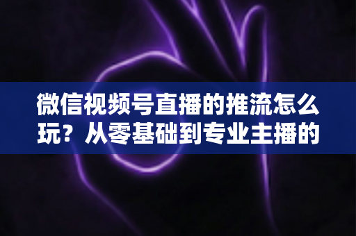 微信视频号直播的推流怎么玩？从零基础到专业主播的完整实操指南