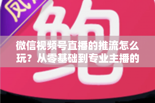 微信视频号直播的推流怎么玩？从零基础到专业主播的完整实操指南
