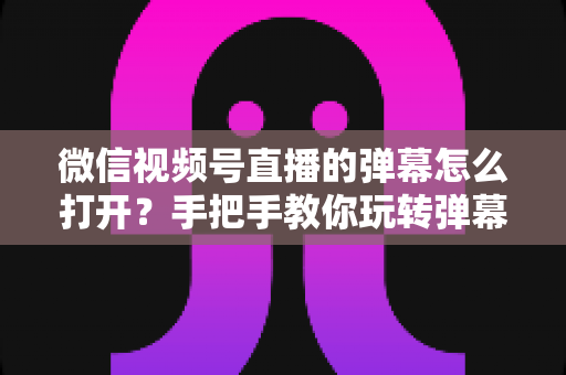 微信视频号直播的弹幕怎么打开？手把手教你玩转弹幕互动的完整实用指南