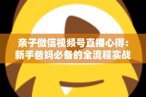 亲子微信视频号直播心得：新手爸妈必备的全流程实战经验分享