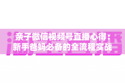 亲子微信视频号直播心得：新手爸妈必备的全流程实战经验分享