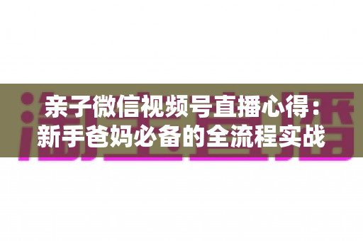 亲子微信视频号直播心得：新手爸妈必备的全流程实战经验分享