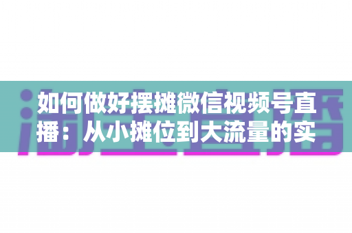 如何做好摆摊微信视频号直播:从小摊位到大流量的实战运营指南 如何做好摆摊微信视频号直播:从小摊位到大流量的实战运营指南