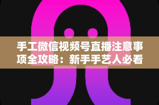 手工微信视频号直播注意事项全攻略：新手手艺人必看的开播避坑与涨粉实战指南